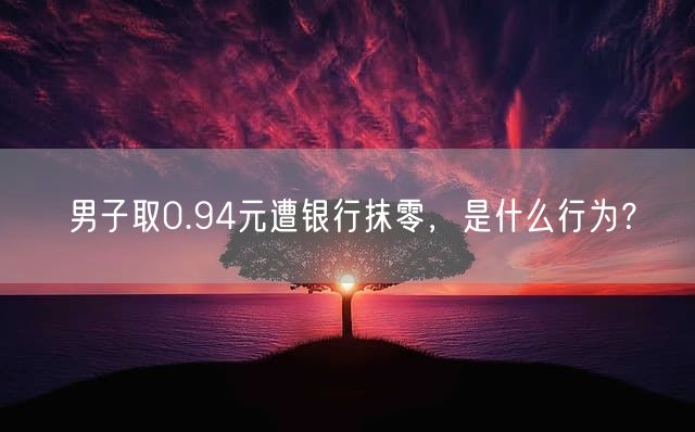 男子取0.94元遭银行抹零，是什么行为？