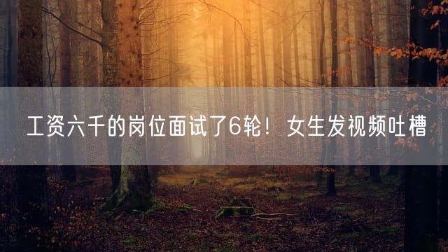 工资六千的岗位面试了6轮！女生发视频吐槽