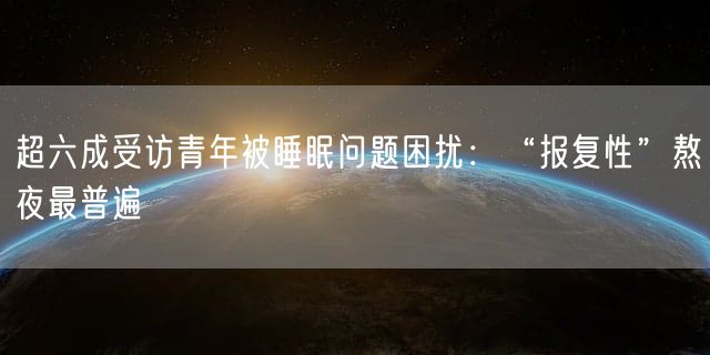 超六成受访青年被睡眠问题困扰：“报复性”熬夜最普遍