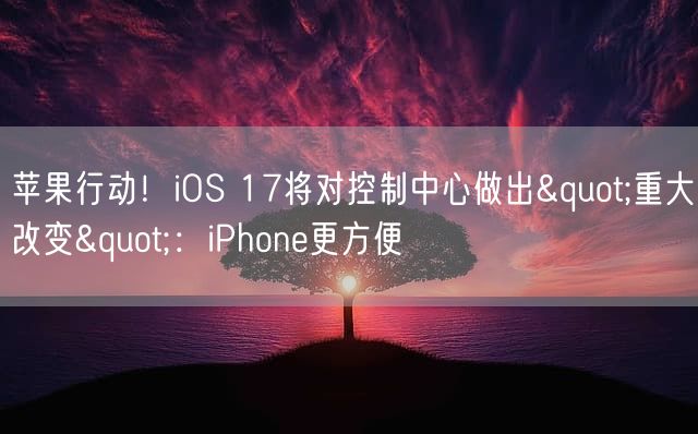 苹果行动！iOS 17将对控制中心做出"重大改变"：iPhone更方便