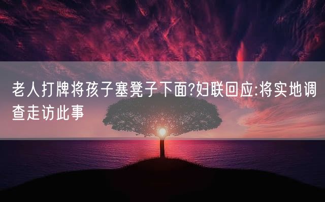 老人打牌将孩子塞凳子下面?妇联回应:将实地调查走访此事