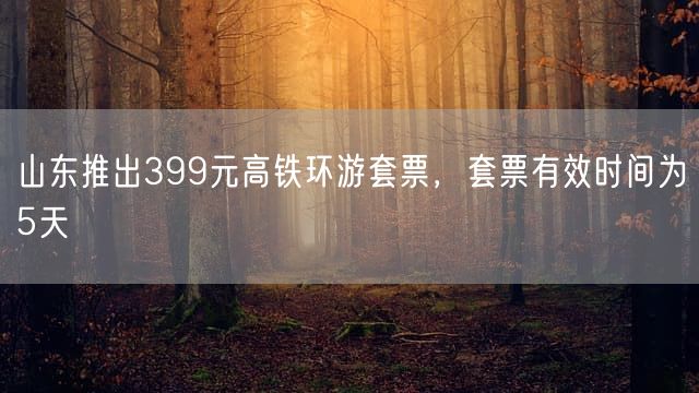 山东推出399元高铁环游套票,套票有效时间为5天