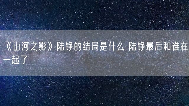 《山河之影》陆铮的结局是什么 陆铮最后和谁在一起了