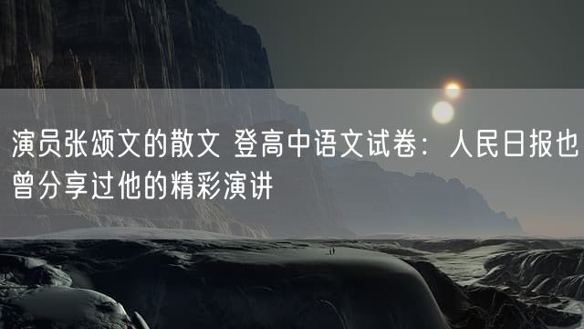 演员张颂文的散文 登高中语文试卷：人民日报也曾分享过他的精彩演讲