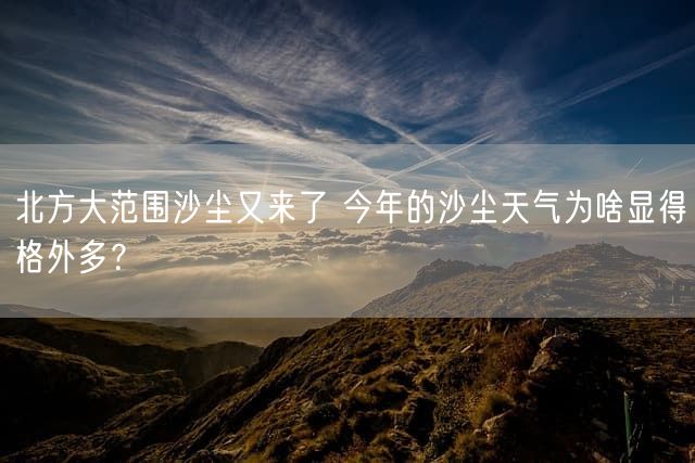 北方大范围沙尘又来了 今年的沙尘天气为啥显得格外多？