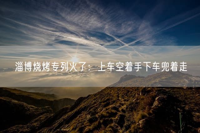 淄博烧烤专列火了：上车空着手下车兜着走