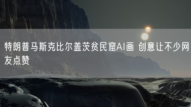 特朗普马斯克比尔盖茨贫民窟AI画 创意让不少网友点赞