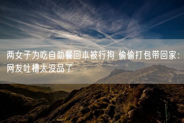 两女子为吃自助餐回本被行拘 偷偷打包带回家：网友吐槽太没品了