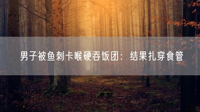 男子被鱼刺卡喉硬吞饭团：结果扎穿食管