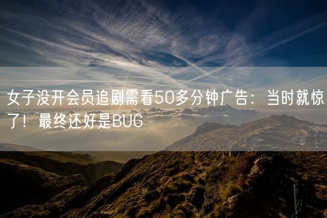 女子没开会员追剧需看50多分钟广告：当时就惊了！最终还好是BUG