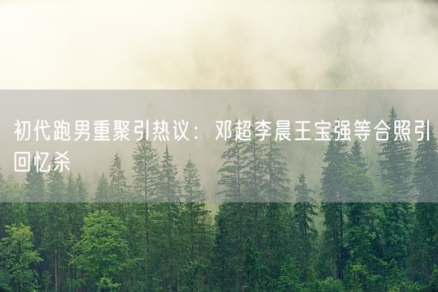 初代跑男重聚引热议：邓超李晨王宝强等合照引回忆杀