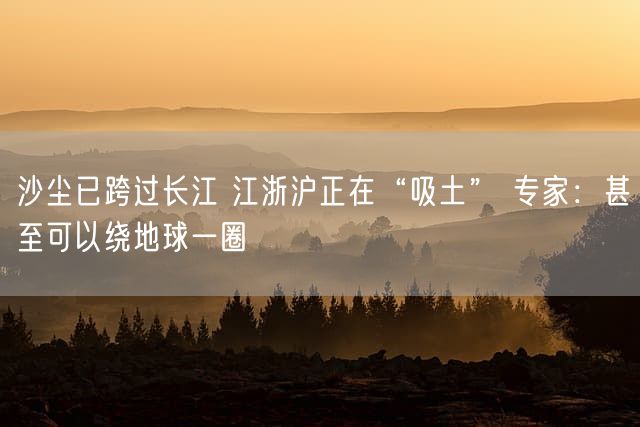 沙尘已跨过长江 江浙沪正在“吸土” 专家：甚至可以绕地球一圈