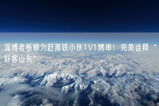 淄博老板娘为赶高铁小伙1V1烤串！完美诠释“好客山东”