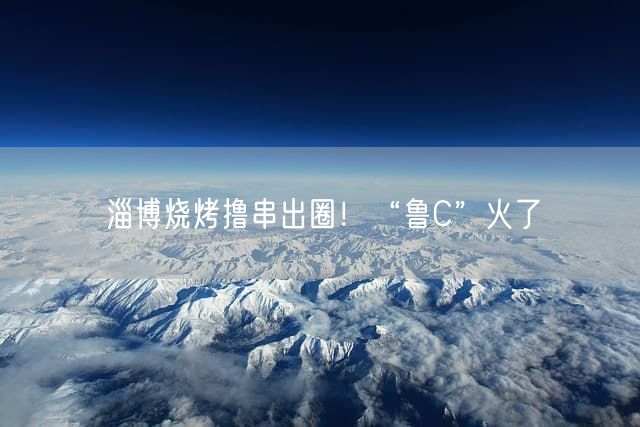 淄博烧烤撸串出圈！“鲁C”火了
