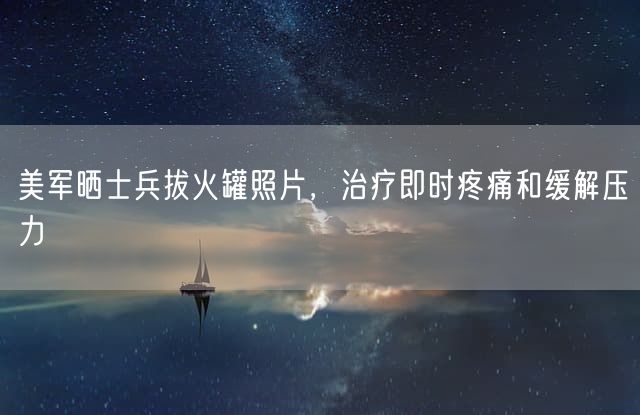 美军晒士兵拔火罐照片，治疗即时疼痛和缓解压力