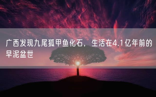 广西发现九尾狐甲鱼化石，生活在4.1亿年前的早泥盆世