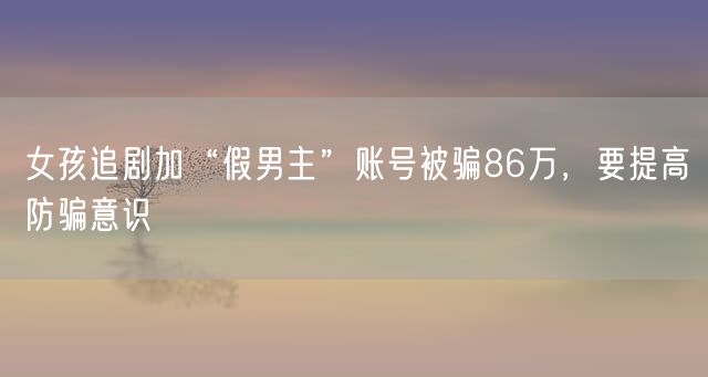 女孩追剧加“假男主”账号被骗86万，要提高防骗意识