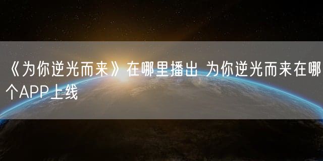 《为你逆光而来》在哪里播出 为你逆光而来在哪个APP上线