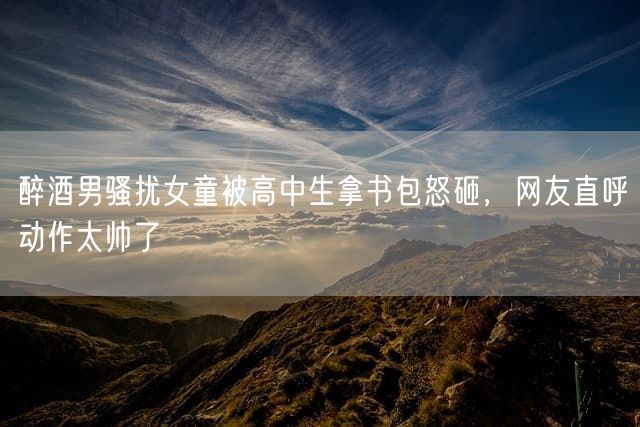醉酒男骚扰女童被高中生拿书包怒砸，网友直呼动作太帅了