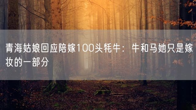 青海姑娘回应陪嫁100头牦牛：牛和马她只是嫁妆的一部分