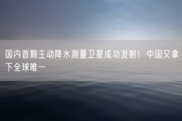 国内首颗主动降水测量卫星成功发射！中国又拿下全球唯一