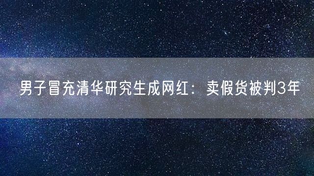 男子冒充清华研究生成网红：卖假货被判3年