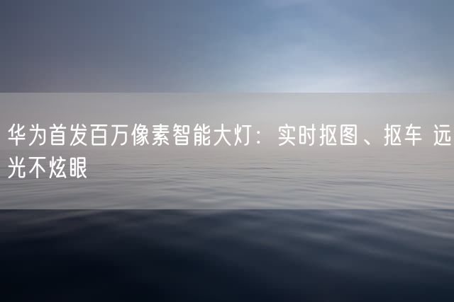 华为首发百万像素智能大灯：实时抠图、抠车 远光不炫眼