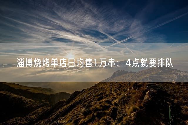 淄博烧烤单店日均售1万串：4点就要排队