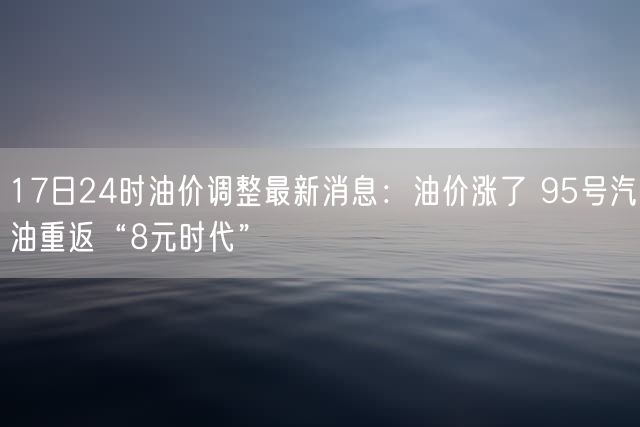 17日24时油价调整最新消息：油价涨了 95号汽油重返“8元时代”
