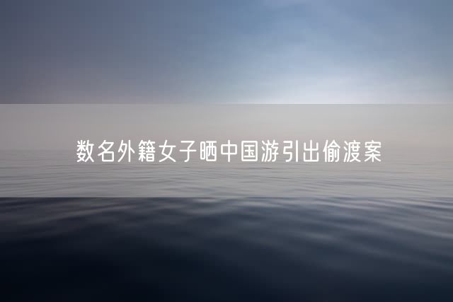 数名外籍女子晒中国游引出偷渡案