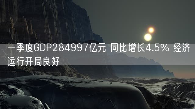 一季度GDP284997亿元 同比增长4.5% 经济运行开局良好