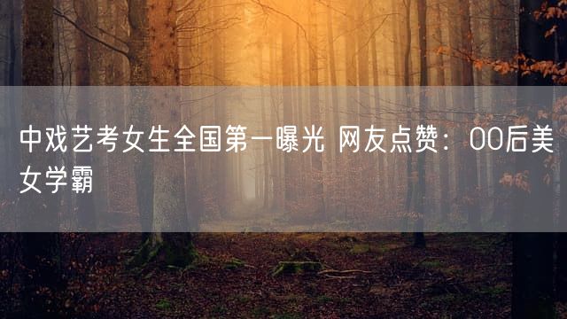 中戏艺考女生全国第一曝光 网友点赞：00后美女学霸