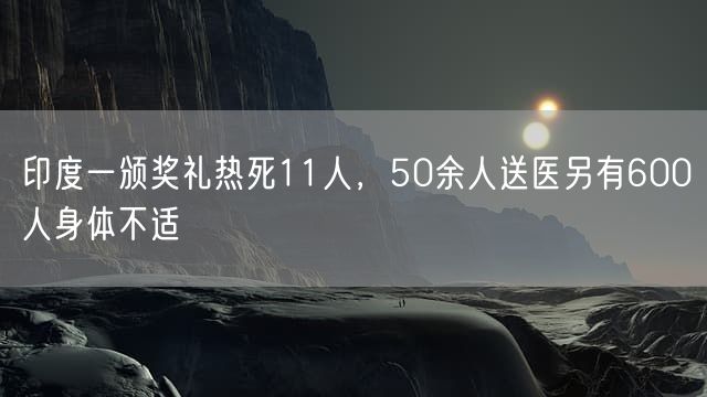 印度一颁奖礼热死11人，50余人送医另有600人身体不适