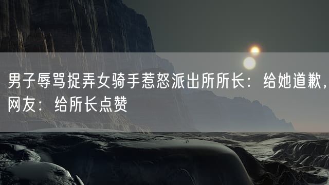 男子辱骂捉弄女骑手惹怒派出所所长：给她道歉，网友：给所长点赞