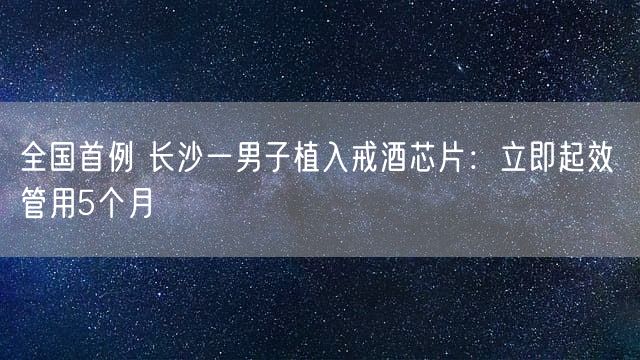 全国首例 长沙一男子植入戒酒芯片：立即起效 管用5个月