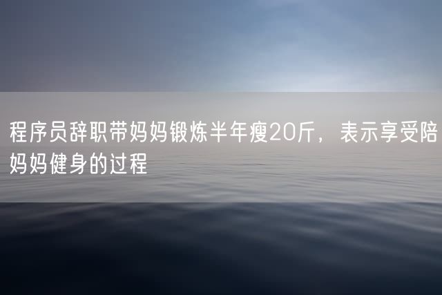 程序员辞职带妈妈锻炼半年瘦20斤，表示享受陪妈妈健身的过程