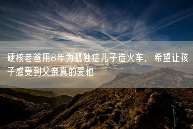 硬核老爸用8年为孤独症儿子造火车，希望让孩子感受到父亲真的爱他