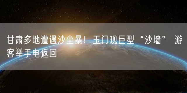 甘肃多地遭遇沙尘暴！玉门现巨型“沙墙” 游客举手电返回