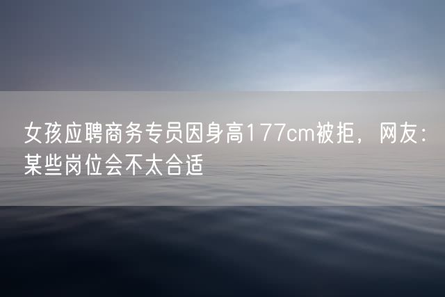 女孩应聘商务专员因身高177cm被拒，网友：某些岗位会不太合适