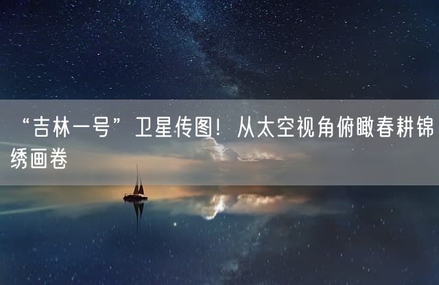 “吉林一号”卫星传图！从太空视角俯瞰春耕锦绣画卷