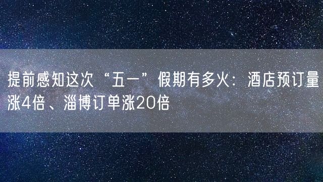 提前感知这次“五一”假期有多火：酒店预订量涨4倍、淄博订单涨20倍