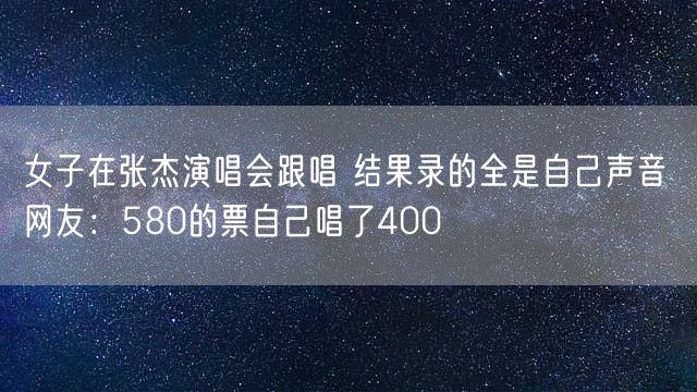 女子在张杰演唱会跟唱 结果录的全是自己声音 网友：580的票自己唱了400