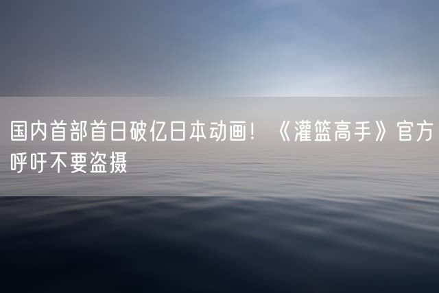 国内首部首日破亿日本动画！《灌篮高手》官方呼吁不要盗摄