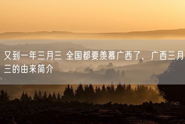 又到一年三月三 全国都要羡慕广西了，广西三月三的由来简介