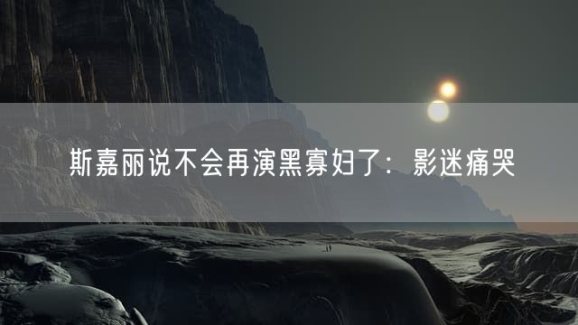斯嘉丽说不会再演黑寡妇了：影迷痛哭