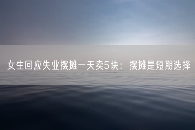 女生回应失业摆摊一天卖5块：摆摊是短期选择