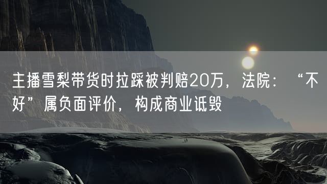主播雪梨带货时拉踩被判赔20万，法院：“不好”属负面评价，构成商业诋毁