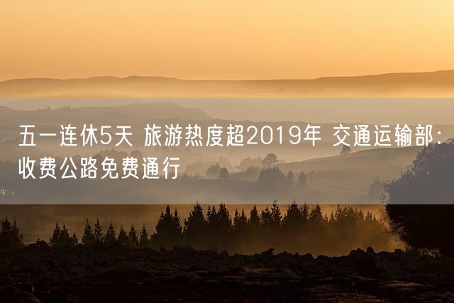 五一连休5天 旅游热度超2019年 交通运输部：收费公路免费通行