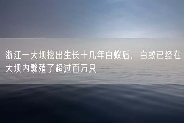 浙江一大坝挖出生长十几年白蚁后，白蚁已经在大坝内繁殖了超过百万只
