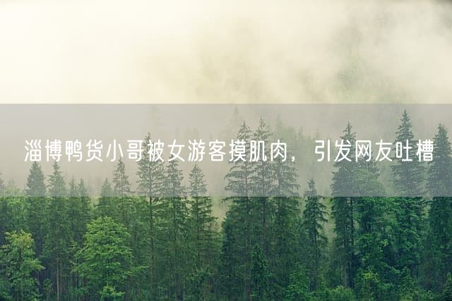 淄博鸭货小哥被女游客摸肌肉，引发网友吐槽